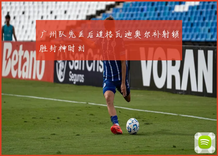 广州队先丢后追格瓦迪奥尔补射锁胜封神时刻