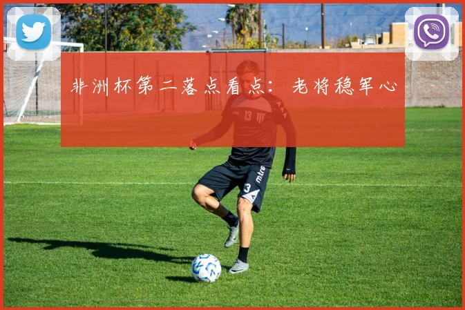 非洲杯第二落点看点:老将稳军心