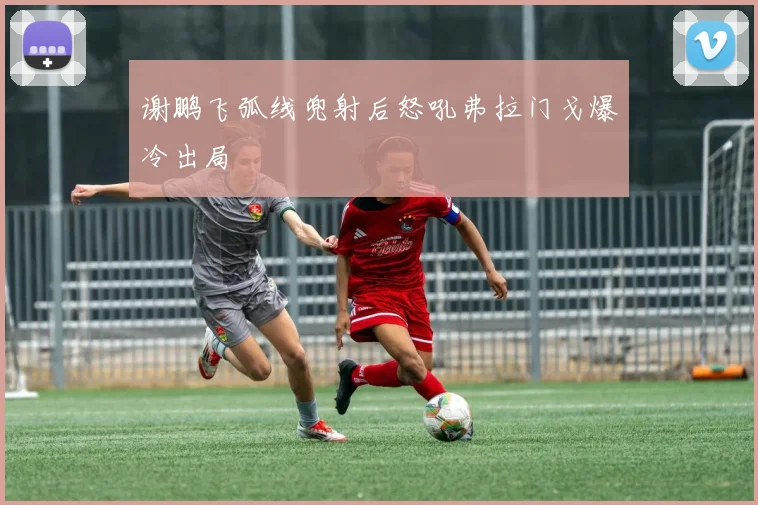 谢鹏飞弧线兜射后怒吼弗拉门戈爆冷出局