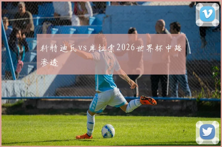 科特迪瓦vs库拉索2026世界杯中路渗透