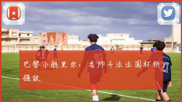 巴黎小胜里尔，名帅斗法法国杯斩强敌
