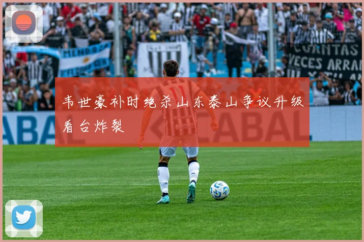 韦世豪补时绝杀山东泰山争议升级看台炸裂