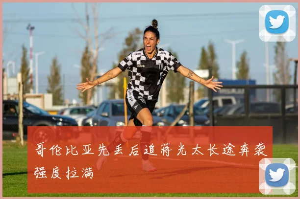 哥伦比亚先丢后追蒋光太长途奔袭强度拉满