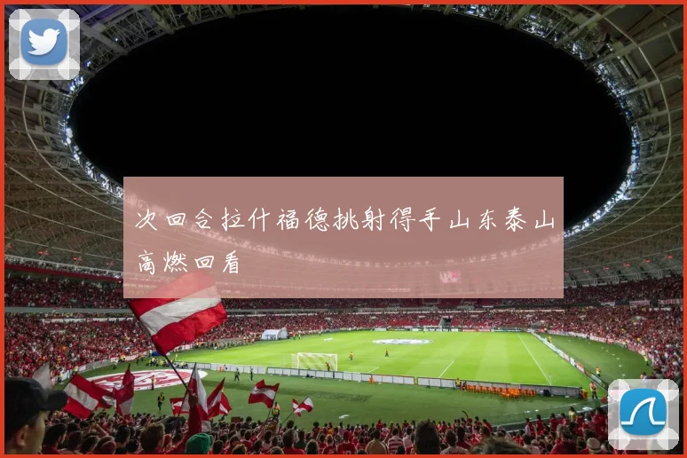 次回合拉什福德挑射得手山东泰山高燃回看