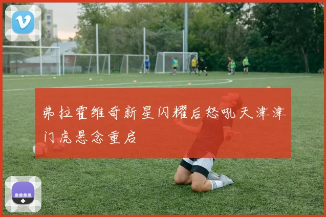 弗拉霍维奇新星闪耀后怒吼天津津门虎悬念重启