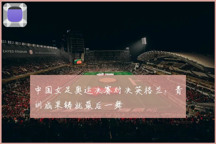 中国女足奥运决赛对决英格兰，青训成果铸就最后一舞