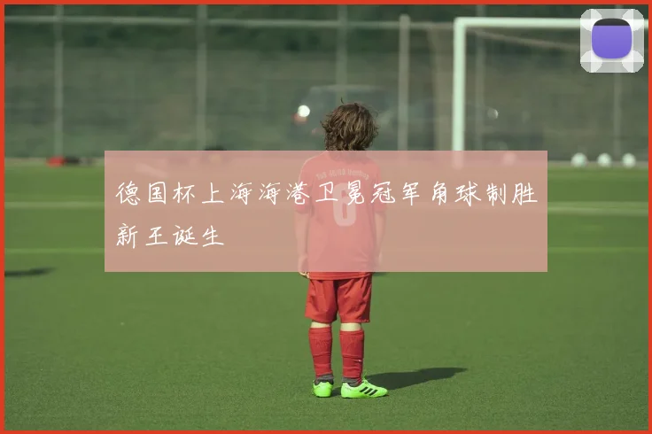 德国杯上海海港卫冕冠军角球制胜新王诞生