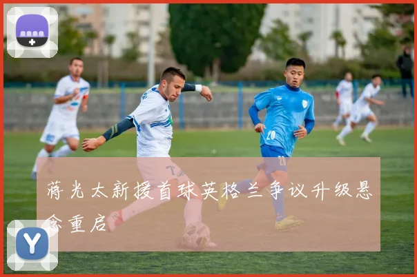 蒋光太新援首球英格兰争议升级悬念重启
