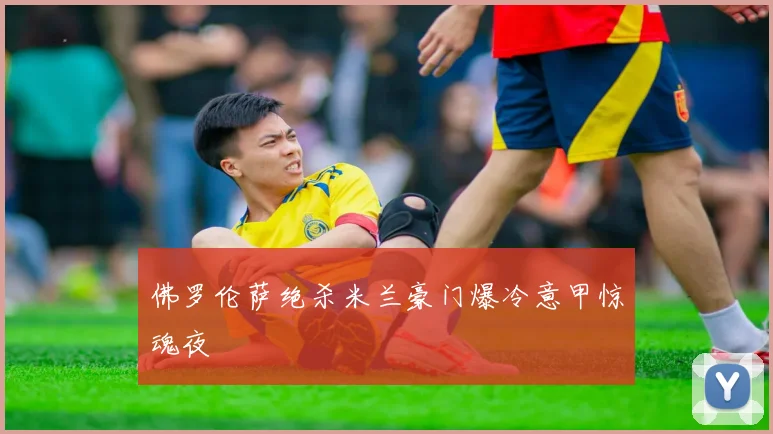 佛罗伦萨绝杀米兰豪门爆冷意甲惊魂夜