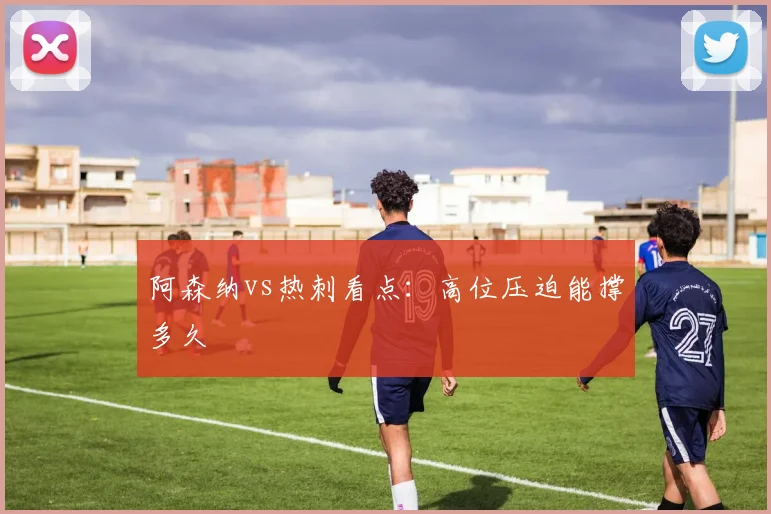 阿森纳vs热刺看点:高位压迫能撑多久